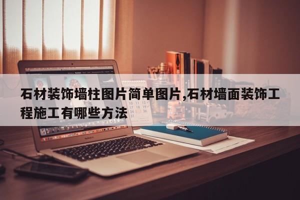 石材装饰墙柱图片简单图片,石材墙面装饰工程施工有哪些方法
