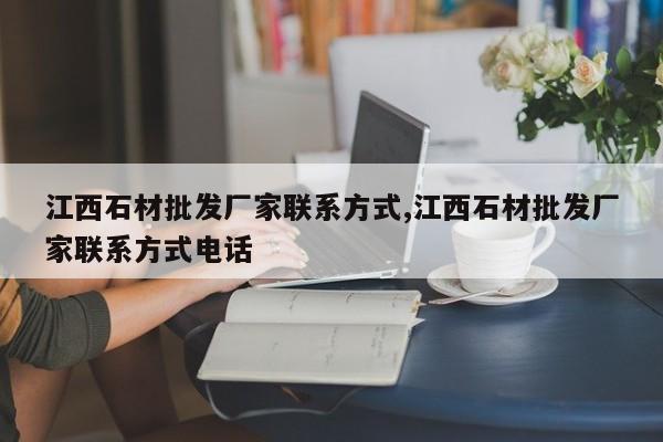 江西石材批发厂家联系方式,江西石材批发厂家联系方式电话